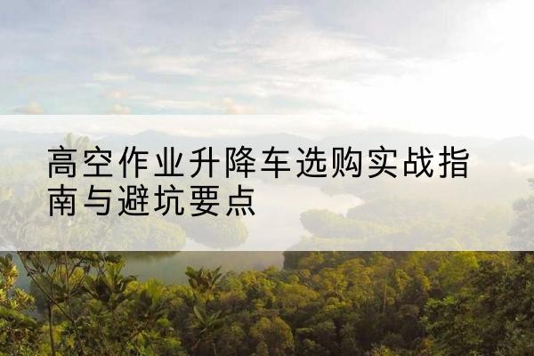 岳西升降车怎么选-高空作业升降车选购实战指南与避坑要点