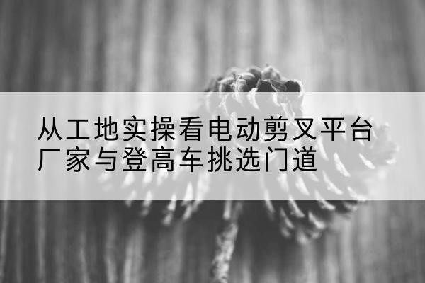 岳西电动剪叉升降平台厂家-从工地实操看电动剪叉平台厂家与登高车挑选门道