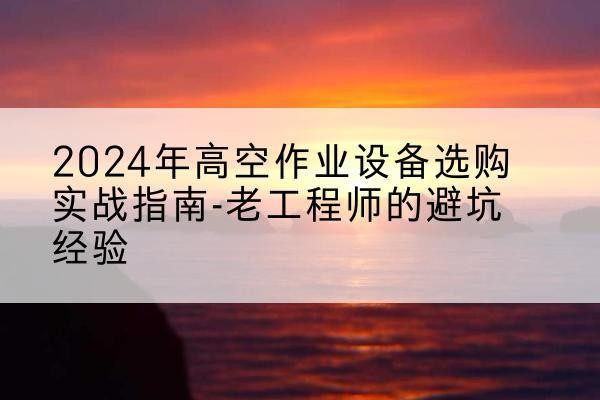 岳西高空作业升降机厂家推荐-2024年高空作业设备选购实战指南-老工程师的避坑经验