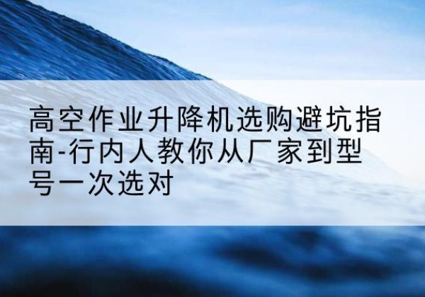 岳西升降平台厂家-高空作业升降机选购避坑指南-行内人教你从厂家到型号一次选对