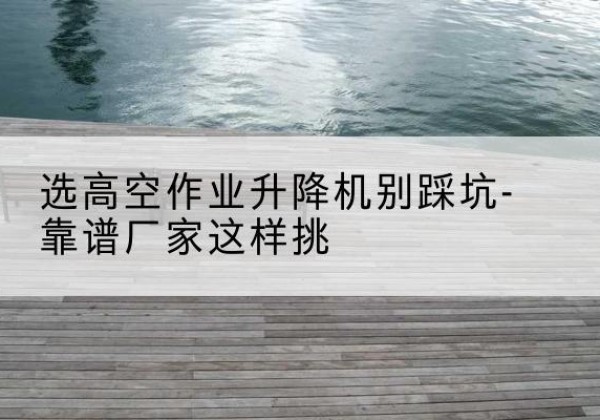 岳西剪叉式升降机厂家-选高空作业升降机别踩坑-靠谱厂家这样挑