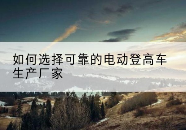 岳西电动登高车厂家-如何选择可靠的电动登高车生产厂家
