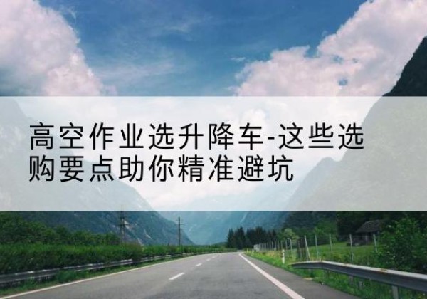 岳西升降车厂家-高空作业选升降车-这些选购要点助你*避坑