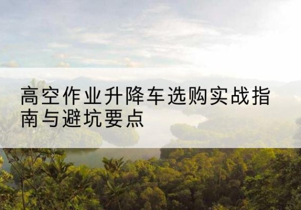 岳西升降车怎么选-高空作业升降车选购实战指南与避坑要点