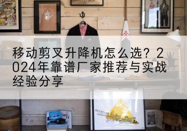 岳西升降平台厂家推荐-移动剪叉升降机怎么选？2024年靠谱厂家推荐与实战经验分享