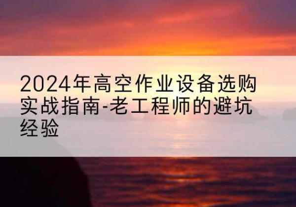 岳西高空作业升降机厂家推荐-2024年高空作业设备选购实战指南-老工程师的避坑经验
