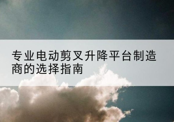 岳西电动剪叉升降平台厂家-专业电动剪叉升降平台制造商的选择指南